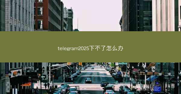 telegram2025下不了怎么办