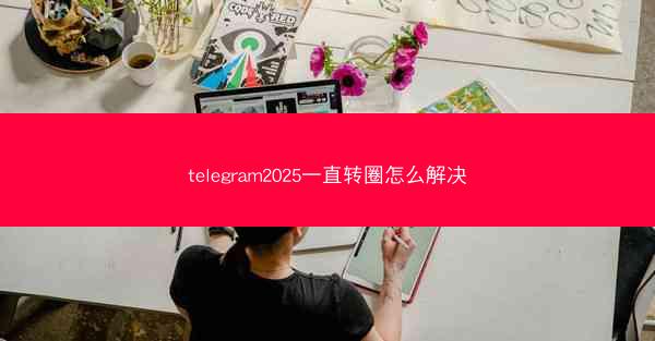 telegram2025一直转圈怎么解决