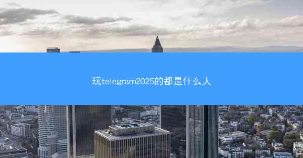 玩telegram2025的都是什么人